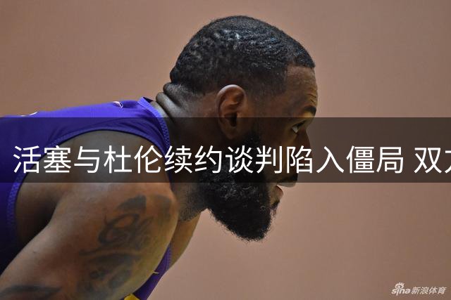 活塞与杜伦续约谈判陷入僵局 双方薪资分歧巨大