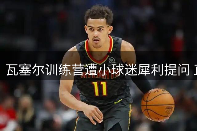 瓦塞尔训练营遭小球迷犀利提问 直言不讳称讨厌雷霆全队